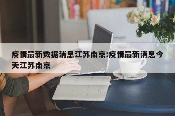 疫情最新数据消息江苏南京：疫情最新消息今天江苏南京