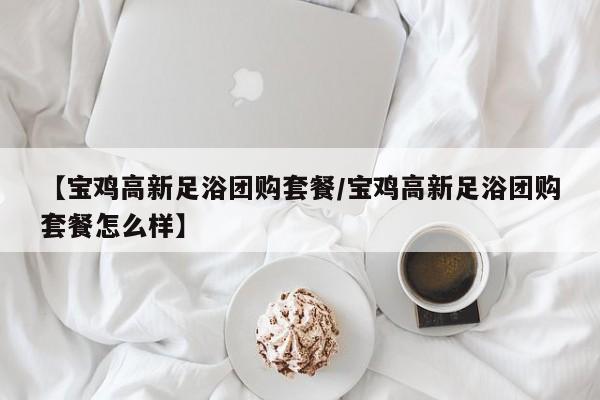 【宝鸡高新足浴团购套餐／宝鸡高新足浴团购套餐怎么样】