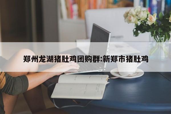 郑州龙湖猪肚鸡团购群：新郑市猪肚鸡