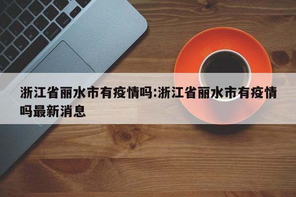 浙江省丽水市有疫情吗：浙江省丽水市有疫情吗最新消息