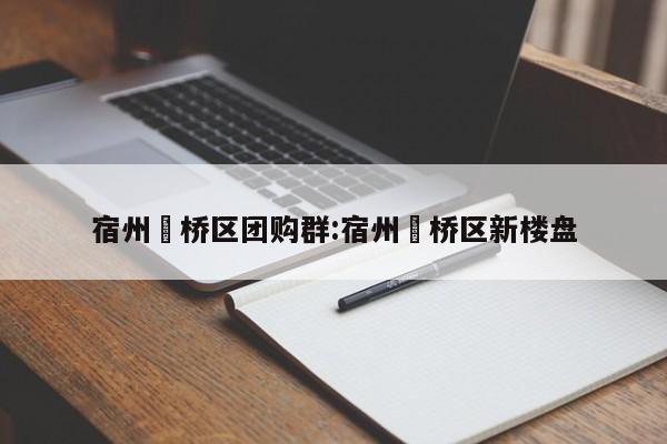宿州埇桥区团购群：宿州埇桥区新楼盘