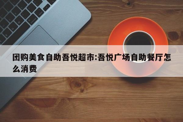团购美食自助吾悦超市：吾悦广场自助餐厅怎么消费