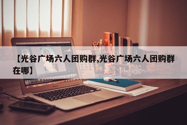 【光谷广场六人团购群,光谷广场六人团购群在哪】