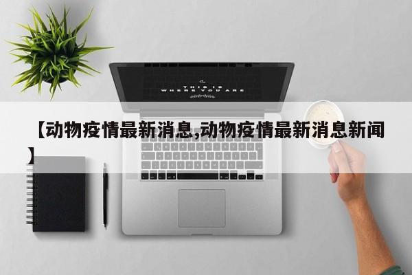 【动物疫情最新消息,动物疫情最新消息新闻】