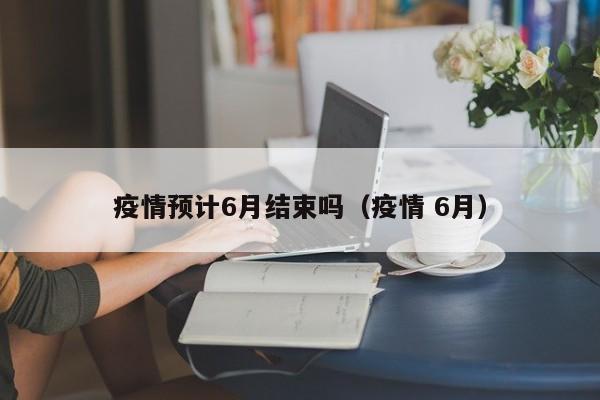 疫情预计6月结束吗（疫情 6月）