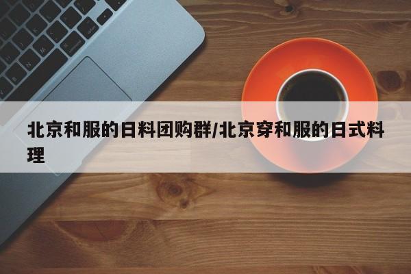 北京和服的日料团购群／北京穿和服的日式料理