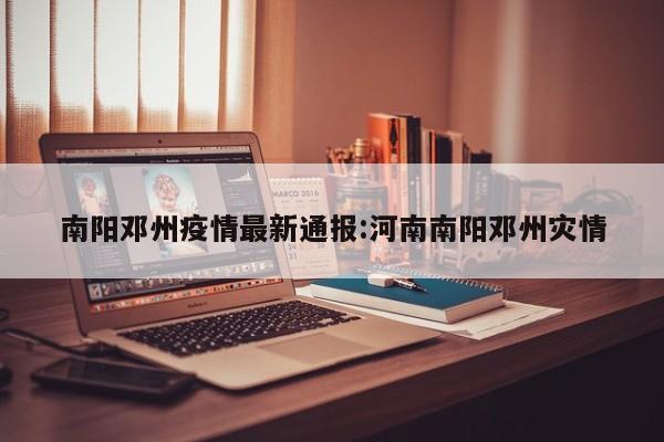 南阳邓州疫情最新通报：河南南阳邓州灾情