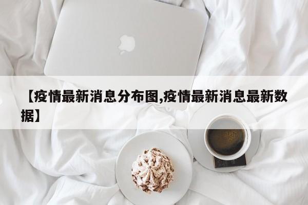 【疫情最新消息分布图,疫情最新消息最新数据】