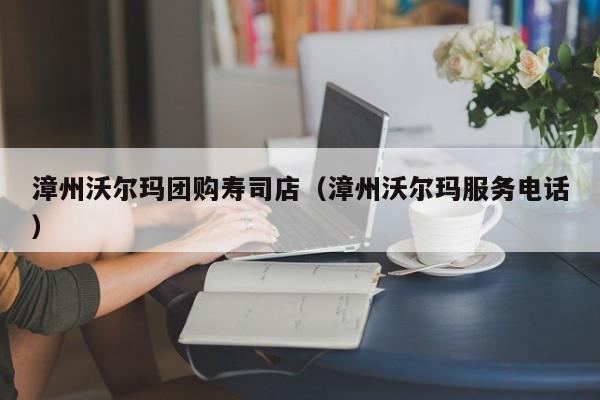 漳州沃尔玛团购寿司店（漳州沃尔玛服务电话）