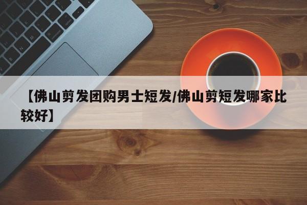 【佛山剪发团购男士短发／佛山剪短发哪家比较好】