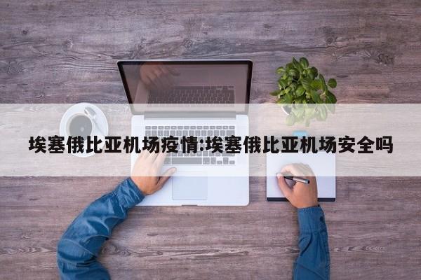 埃塞俄比亚机场疫情：埃塞俄比亚机场安全吗