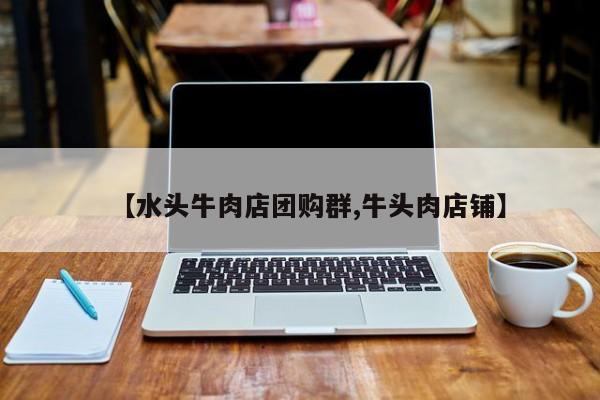【水头牛肉店团购群,牛头肉店铺】