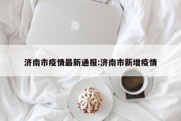 济南市疫情最新通报：济南市新增疫情