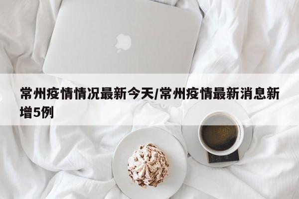 常州疫情情况最新今天／常州疫情最新消息新增5例