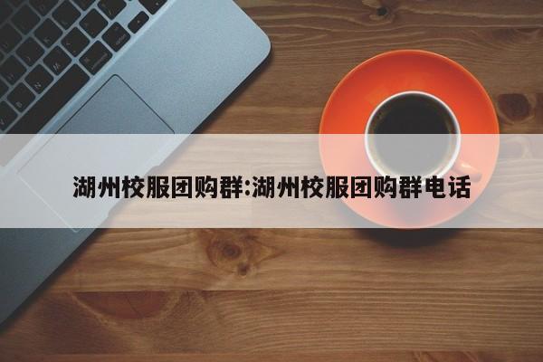 湖州校服团购群：湖州校服团购群电话