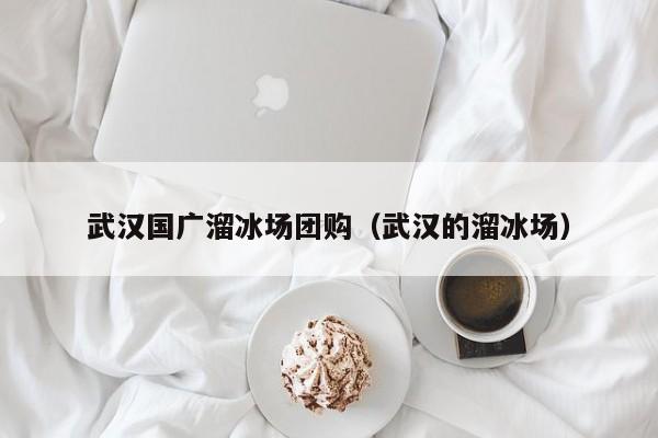 武汉国广溜冰场团购（武汉的溜冰场）