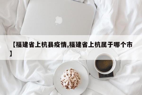 【福建省上杭县疫情,福建省上杭属于哪个市】