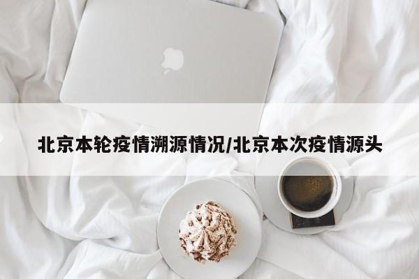 北京本轮疫情溯源情况／北京本次疫情源头