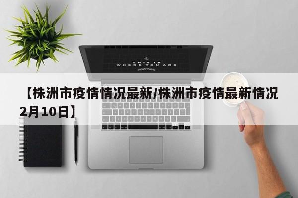 【株洲市疫情情况最新／株洲市疫情最新情况2月10日】