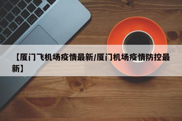 【厦门飞机场疫情最新／厦门机场疫情防控最新】