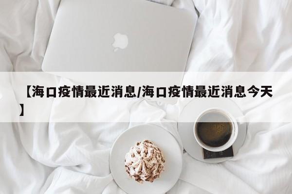 【海口疫情最近消息／海口疫情最近消息今天】