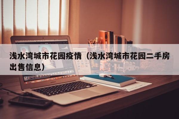 浅水湾城市花园疫情（浅水湾城市花园二手房出售信息）