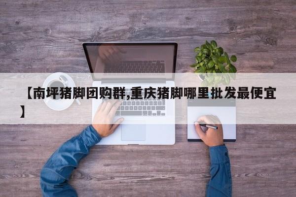【南坪猪脚团购群,重庆猪脚哪里批发最便宜】