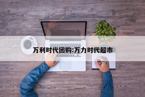 万利时代团购：万力时代超市