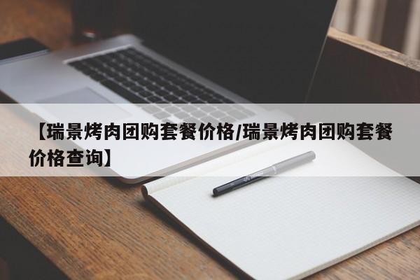 【瑞景烤肉团购套餐价格／瑞景烤肉团购套餐价格查询】