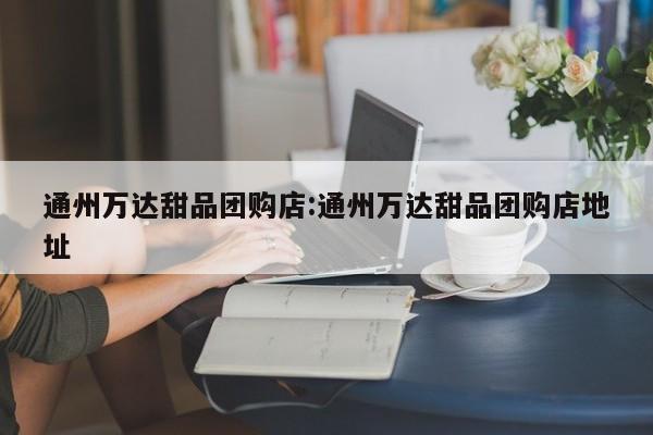 通州万达甜品团购店：通州万达甜品团购店地址