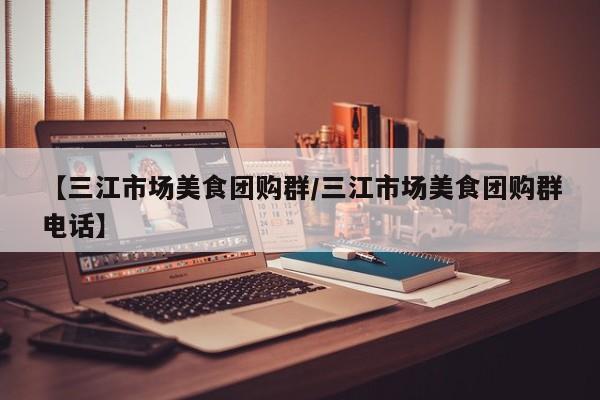 【三江市场美食团购群／三江市场美食团购群电话】