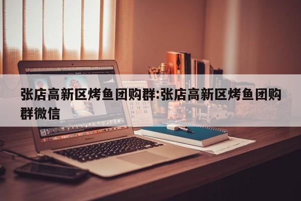 张店高新区烤鱼团购群：张店高新区烤鱼团购群微信