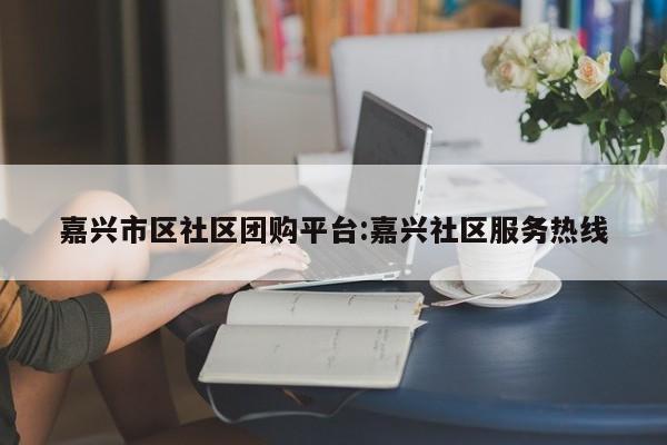 嘉兴市区社区团购平台：嘉兴社区服务热线